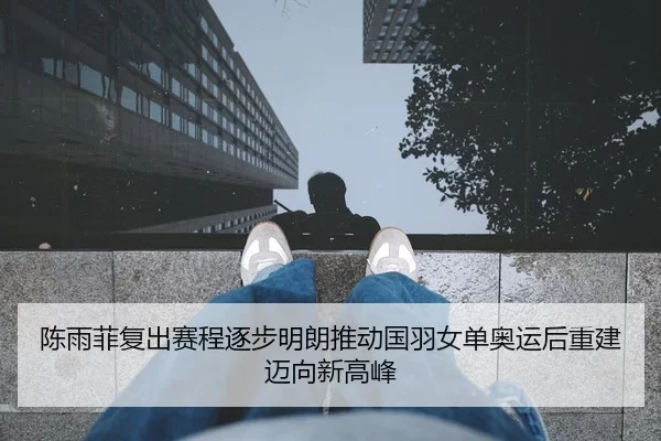 陈雨菲复出赛程逐步明朗推动国羽女单奥运后重建迈向新高峰
