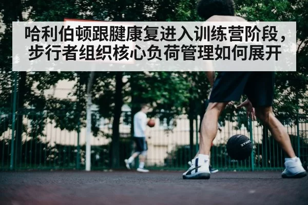 哈利伯顿跟腱康复进入训练营阶段，步行者组织核心负荷管理如何展开